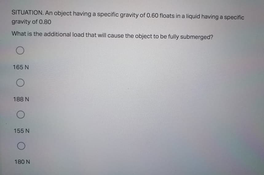 SITUATION. An object having a specific gravity of 0.60 floats in a liquid having a specific
gravity of 0.80
What is the additional load that will cause the object to be fully submerged?
165 N
188 N
155 N
180 N
