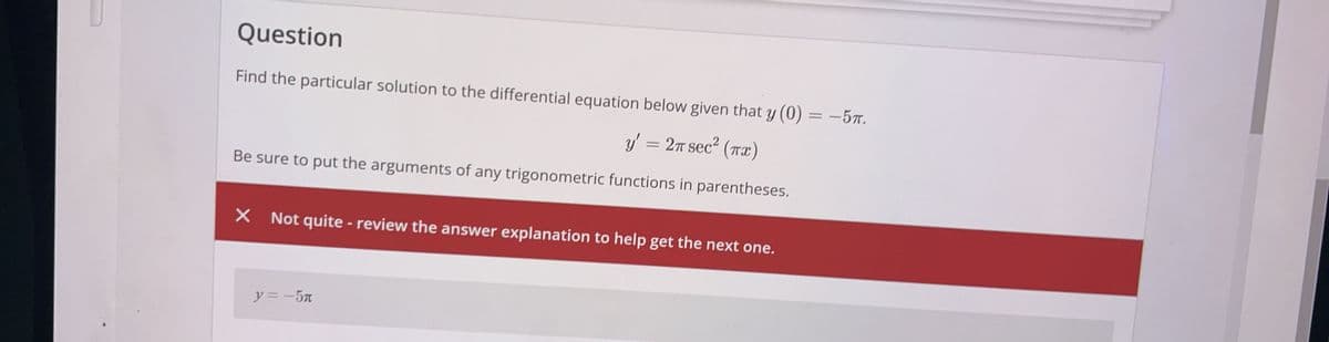 Question
Find the particular solution to the differential equation below given that y(0) = -5π.
y' = 2π sec² (πx)
Be sure to put the arguments of any trigonometric functions in parentheses.
× Not quite - review the answer explanation to help get the next one.
y= -5л