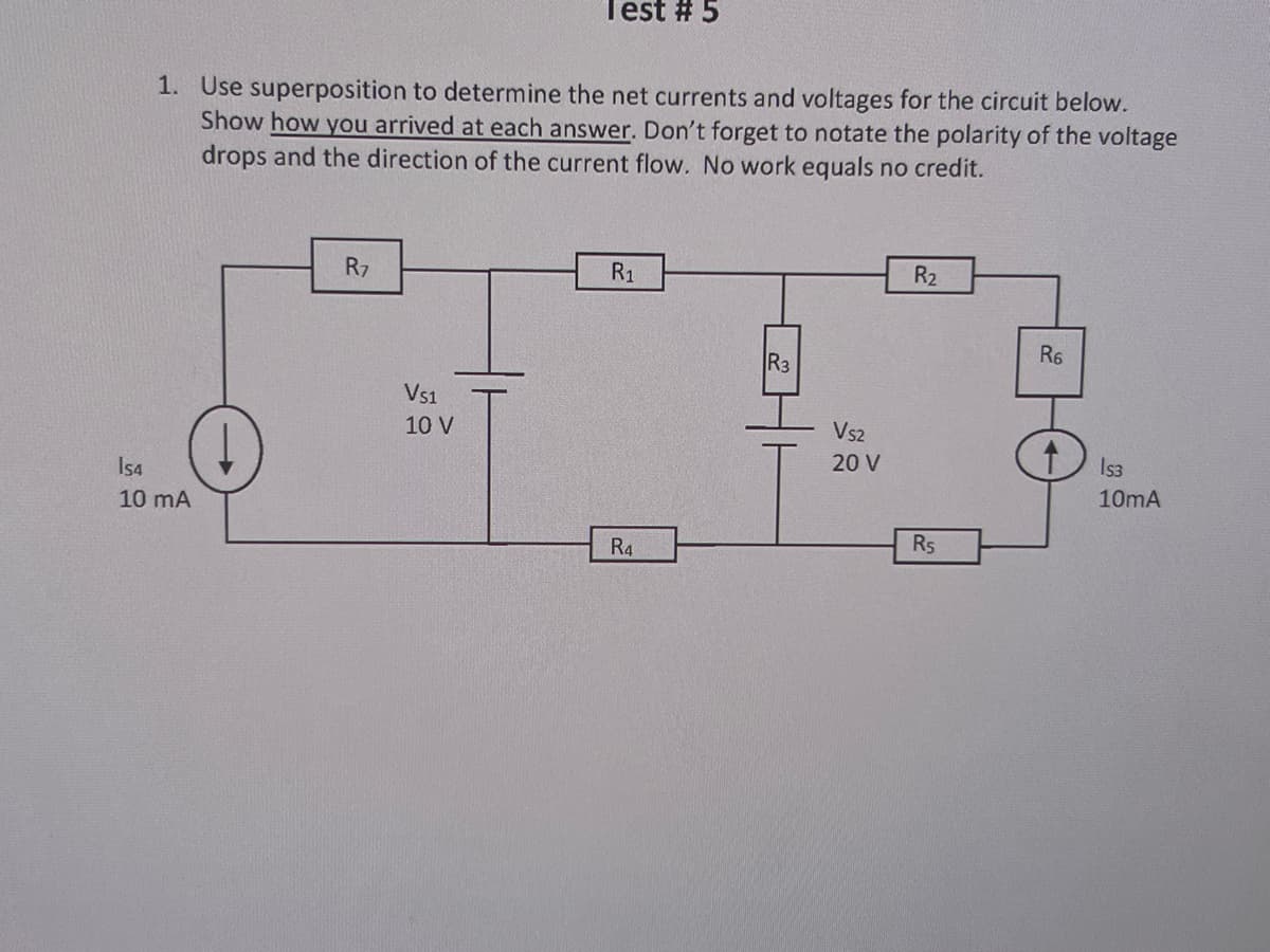 Test # 5
1. Use superposition to determine the net currents and voltages for the circuit below.
Show how you arrived at each answer. Don't forget to notate the polarity of the voltage
drops and the direction of the current flow. No work equals no credit.
154
10 mA
R7
VS1
10 V
R1
R4
R3
VS2
20 V
R2
Rs
R6
Is3
10mA