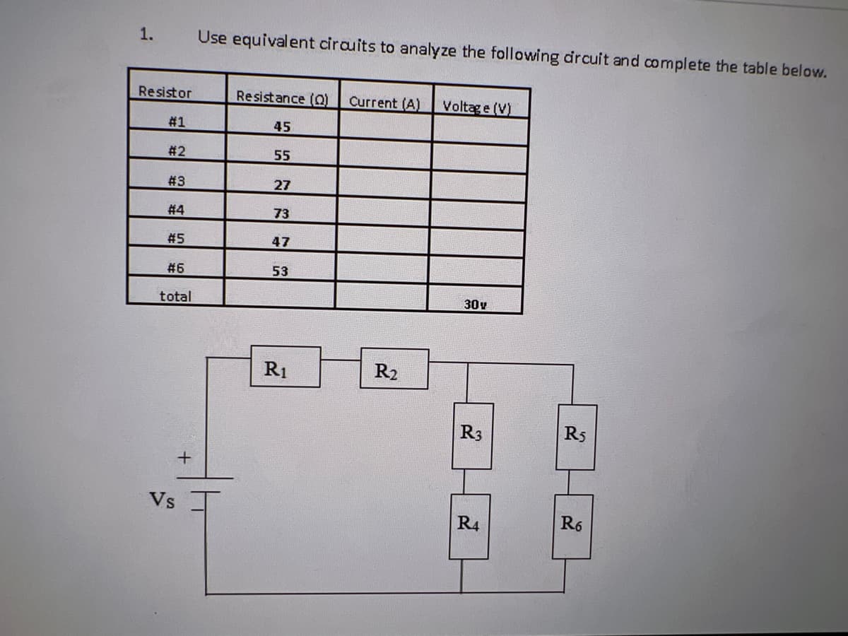 1.
Resistor
Use equivalent circuits to analyze the following circuit and complete the table below.
Resistance (Q) Current (A) Voltage (V)
45
Vs
#1
#2
55
#3
27
#4
73
#5
47
#6
53
total
+
R1
R₂
30v
R5
R3
R4
R6