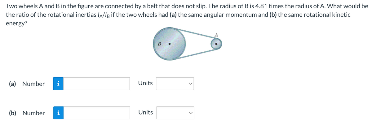 Two
wheels A and B in the figure are connected by a belt that does not slip. The radius of B is 4.81 times the radius of A. What would be
the ratio of the rotational inertias lÃ/l if the two wheels had (a) the same angular momentum and (b) the same rotational kinetic
energy?
(a) Number
(b) Number i
Units
Units
B