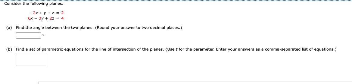 Consider the following planes.
-2x + y + z = 2
6x - 3y + 2z = 4
(a) Find the angle between the two planes. (Round your answer to two decimal places.)
(b) Find set of parametric equations for the line of intersection of the planes. (Use t for the parameter. Enter your answers as a comma-separated list of equations.)