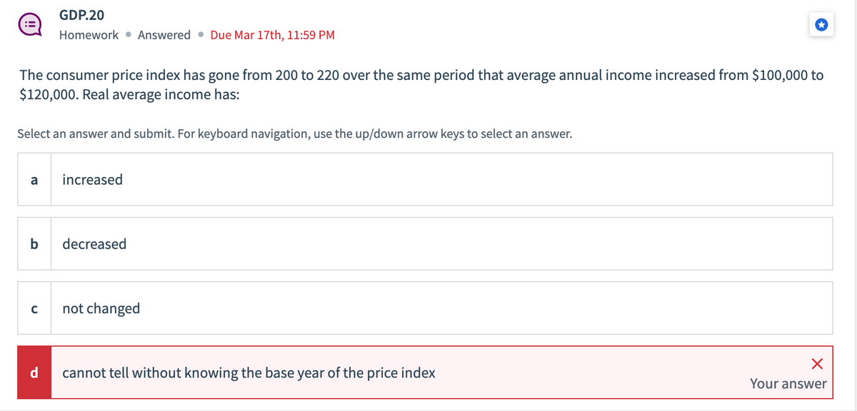 The consumer price index has gone from 200 to 220 over the same period that average annual income increased from $100,000 to
$120,000. Real average income has:
Select an answer and submit. For keyboard navigation, use the up/down arrow keys to select an answer.
a
b
GDP.20
Homework Answered Due Mar 17th, 11:59 PM
с
d
increased
decreased
not changed
cannot tell without knowing the base year of the price index
X
Your answer