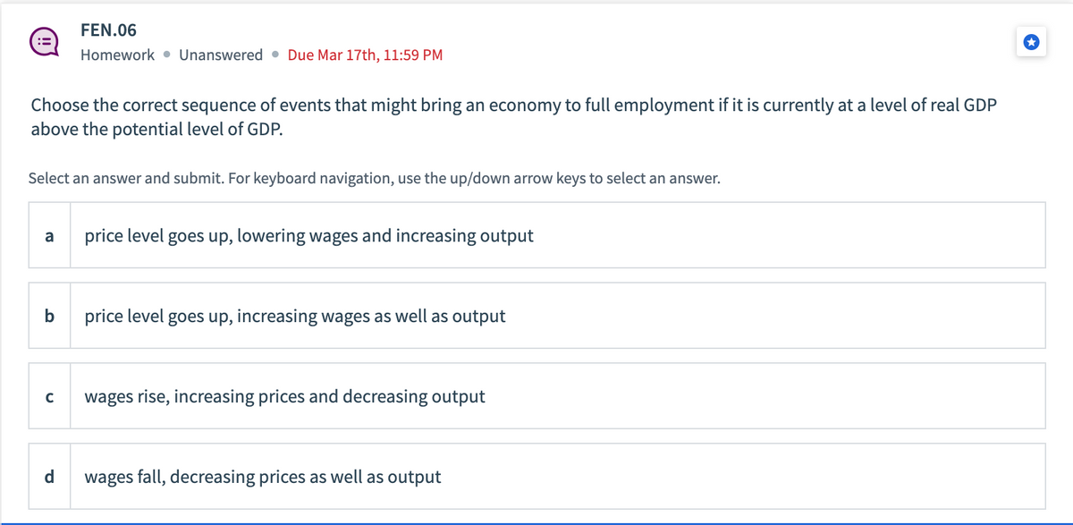 Choose the correct sequence of events that might bring an economy to full employment if it is currently at a level of real GDP
above the potential level of GDP.
Select an answer and submit. For keyboard navigation, use the up/down arrow keys to select an answer.
a
b
FEN.06
Homework Unanswered. Due Mar 17th, 11:59 PM
C
d
price level goes up, lowering wages and increasing output
price level goes up, increasing wages as well as output
wages rise, increasing prices and decreasing output
wages fall, decreasing prices as well as output