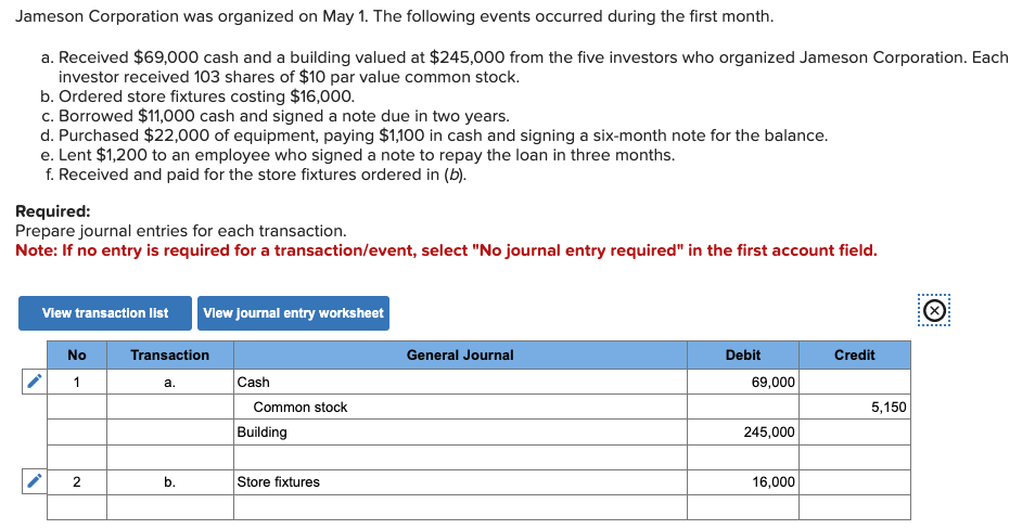 Jameson Corporation was organized on May 1. The following events occurred during the first month.
a. Received $69,000 cash and a building valued at $245,000 from the five investors who organized Jameson Corporation. Each
investor received 103 shares of $10 par value common stock.
b. Ordered store fixtures costing $16,000.
c. Borrowed $11,000 cash and signed a note due in two years.
d. Purchased $22,000 of equipment, paying $1,100 in cash and signing a six-month note for the balance.
e. Lent $1,200 to an employee who signed a note to repay the loan in three months.
f. Received and paid for the store fixtures ordered in (b).
Required:
Prepare journal entries for each transaction.
Note: If no entry is required for a transaction/event, select "No journal entry required" in the first account field.
View transaction list View journal entry worksheet
No
1
2
Transaction
a.
b.
Cash
Common stock
Building
Store fixtures
General Journal
Debit
69,000
245,000
16,000
Credit
5,150
……......
(