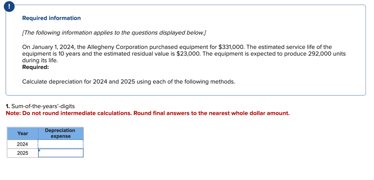 !
Required information
[The following information applies to the questions displayed below.]
On January 1, 2024, the Allegheny Corporation purchased equipment for $331,000. The estimated service life of the
equipment is 10 years and the estimated residual value is $23,000. The equipment is expected to produce 292,000 units
during its life.
Required:
Calculate depreciation for 2024 and 2025 using each of the following methods.
1. Sum-of-the-years'-digits
Note: Do not round intermediate calculations. Round final answers to the nearest whole dollar amount.
Year
2024
2025
Depreciation
expense