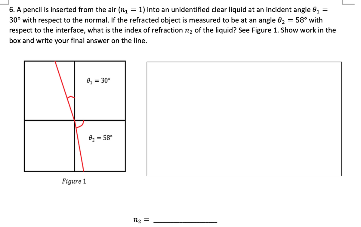 = 1) into an unidentified clear liquid at an incident angle 01
6. A pencil is inserted from the air (n1
30° with respect to the normal. If the refracted object is measured to be at an angle 02
respect to the interface, what is the index of refraction n2 of the liquid? See Figure 1. Show work in the
%D
58° with
box and write your final answer on the line.
= 30°
82 = 58°
Figure 1
n2
