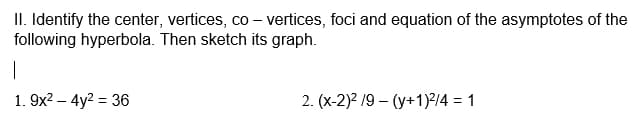 II. Identify the center, vertices, co – vertices, foci and equation of the asymptotes of the
following hyperbola. Then sketch its graph.
1. 9x? – 4y2 = 36
2. (x-2)2 /9 – (y+1)2/4 = 1
