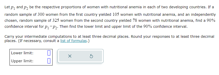 Let p₁ and p₂ be the respective proportions of women with nutritional anemia in each of two developing countries. If a
random sample of 300 women from the first country yielded 105 women with nutritional anemia, and an independently
chosen, random sample of 325 women from the second country yielded 78 women with nutritional anemia, find a 90%
confidence interval for P₁ P₂. Then find the lower limit and upper limit of the 90% confidence interval.
Carry your intermediate computations to at least three decimal places. Round your responses to at least three decimal
places. (If necessary, consult a list of formulas.)
Lower limit:
Upper limit:
1
X
5