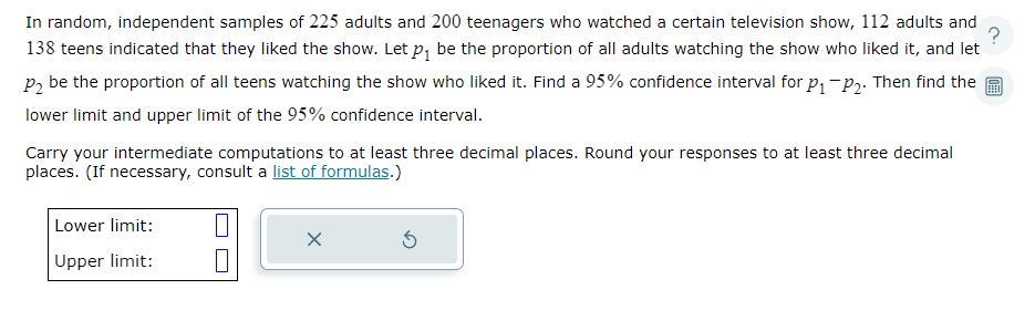 In random, independent samples of 225 adults and 200 teenagers who watched a certain television show, 112 adults and
138 teens indicated that they liked the show. Let p₁ be the proportion of all adults watching the show who liked it, and let
P₂ be the proportion of all teens watching the show who liked it. Find a 95% confidence interval for p₁-P₂. Then find the
lower limit and upper limit of the 95% confidence interval.
Carry your intermediate computations to at least three decimal places. Round your responses to at least three decimal
places. (If necessary, consult a list of formulas.)
Lower limit:
Upper limit:
X
Ś