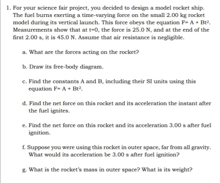 1. For your science fair project, you decided to design a model rocket ship.
The fuel burns exerting a time-varying force on the small 2.00 kg rocket
model during its vertical launch. This force obeys the equation F= A + Bt2.
Measurements show that at t=0, the force is 25.0 N, and at the end of the
first 2.00 s, it is 45.0 N. Assume that air resistance is negligible.
a. What are the forces acting on the rocket?
b. Draw its free-body diagram.
c. Find the constants A and B, including their SI units using this
equation F= A + Bt².
d. Find the net force on this rocket and its acceleration the instant after
the fuel ignites.
e. Find the net force on this rocket and its acceleration 3.00 s after fuel
ignition.
f. Suppose you were using this rocket in outer space, far from all gravity.
What would its acceleration be 3.00 s after fuel ignition?
g. What is the rocket's mass in outer space? What is its weight?
