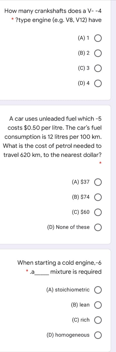 How many crankshafts does a V- -4
* ?type engine (e.g. V8, V12) have
(A) 1
(B) 2
(C) 3
(D) 4 O
A car uses unleaded fuel which -5
costs $0.50 per litre. The car's fuel
consumption is 12 litres per 100 km.
What is the cost of petrol needed to
travel 620 km, to the nearest dollar?
(A) $37
(B) $74
(C) $60
(D) None of these
When starting a cold engine,-6
mixture is required
(A) stoichiometric
(B) lean
(C) rich
(D) homogeneous
