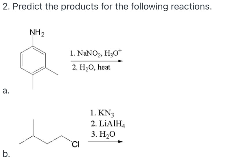 2. Predict the products for the following reactions.
NH2
1. NANO, H;O+
2. H2O, heat
а.
1. KN3
2. LİAIH4
3. H20
CI
b.
