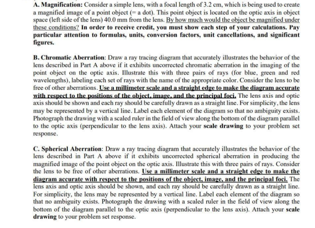 A. Magnification: Consider a simple lens, with a focal length of 3.2 cm, which is being used to create
a magnified image of a point object (= a dot). This point object is located on the optic axis in object
space (left side of the lens) 40.0 mm from the lens. By how much would the object be magnified under
these conditions? In order to receive credit, you must show each step of your calculations. Pay
particular attention to formulas, units, conversion factors, unit cancellations, and significant
figures.
B. Chromatic Aberration: Draw a ray tracing diagram that accurately illustrates the behavior of the
lens described in Part A above if it exhibits uncorrected chromatic aberration in the imaging of the
point object on the optic axis. Illustrate this with three pairs of rays (for blue, green and red
wavelengths), labeling each set of rays with the name of the appropriate color. Consider the lens to be
free of other aberrations. Use a millimeter scale and a straight edge to make the diagram accurate
with respect to the positions of the object, image, and the principal foci. The lens axis and optic
axis should be shown and each ray should be carefully drawn as a straight line. For simplicity, the lens
may be represented by a vertical line. Label each element of the diagram so that no ambiguity exists.
Photograph the drawing with a scaled ruler in the field of view along the bottom of the diagram parallel
to the optic axis (perpendicular to the lens axis). Attach your scale drawing to your problem set
response.
C. Spherical Aberration: Draw a ray tracing diagram that accurately illustrates the behavior of the
lens described in Part A above if it exhibits uncorrected spherical aberration in producing the
magnified image of the point object on the optic axis. Illustrate this with three pairs of rays. Consider
the lens to be free of other aberrations. Use a millimeter scale and a straight edge to make the
diagram accurate with respect to the positions of the object, image, and the principal foci. The
lens axis and optic axis should be shown, and each ray should be carefully drawn as a straight line.
For simplicity, the lens may be represented by a vertical line. Label each element of the diagram so
that no ambiguity exists. Photograph the drawing with a scaled ruler in the field of view along the
bottom of the diagram parallel to the optic axis (perpendicular to the lens axis). Attach your scale
drawing to your problem set response.
