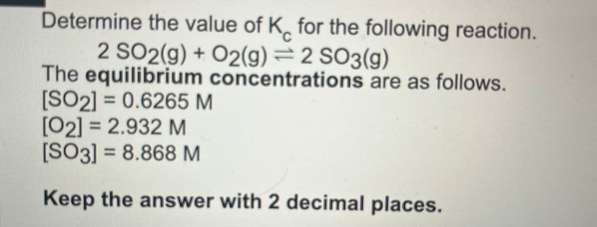 Determine the value of K for the following reaction.
2 SO2(g) + O2(g) = 2 SO3(g)
The equilibrium concentrations are as follows.
[SO2] = 0.6265 M
[02] = 2.932 M
[SO3] = 8.868 M
Keep the answer with 2 decimal places.