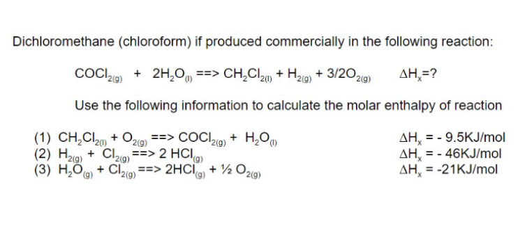 Dichloromethane (chloroform) if produced commercially in the following reaction:
COCI ) + 2H,O, ==> CH,CI20 + H29) + 3/202g)
AH,=?
Use the following information to calculate the molar enthalpy of reaction
(1) CH,Cl2 + O29) ==> COCI9) + H,0
(2) H29) + Clzg ==> 2 HCI
(3) H,O) + Cl29)*
AH, = - 9.5KJ/mol
AH, = - 46KJ/mol
AH, = -21KJ/mol
%3D
==> 2HCI + ½ O29)
