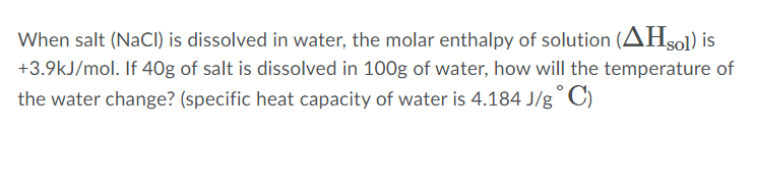 When salt (NaCI) is dissolved in water, the molar enthalpy of solution (AHsol) is
+3.9kJ/mol. If 40g of salt is dissolved in 100g of water, how will the temperature of
the water change? (specific heat capacity of water is 4.184 J/g
