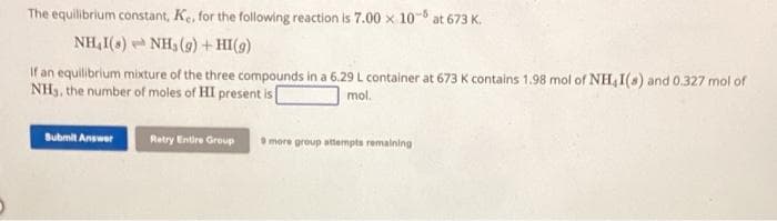 The equilibrium constant, K., for the following reaction is 7.00 x 10-5 at 673 K.
NH,I(s) NH3 (g) + HI(g)
If an equilibrium mixture of the three compounds in a 6.29 L container at 673 K contains 1.98 mol of NH,I(s) and 0.327 mol of
NH3, the number of moles of HI present is [
mol.
Submit Answer
Retry Entire Group 9 more group attempts remaining