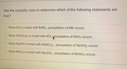 Use the solubility rules to determine which of the following statements are
true?
When KCI is mixed with BaBr2, precipitation of KBr occurs.
When Pb(NO3)2 is mixed with KCl, precipitation of KNO3 occurs.
When NaOH is mixed with Ni(NO3)2. precipitation of Ni(OH)2 occurs
When MnCl₂ is mixed with Na₂SO4. precipitation of MnSO4 occurs.