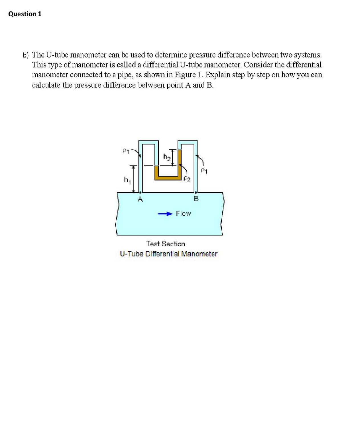 Question 1
b) The U-tube manometer can be used to detemine pressure difference between two systems.
This type of manometer is called a differential U-tube manometer. Consider the differential
manometer connected to a pipe, as shown in Figure 1. Explain step by step on how you can
calculate the pressure difference between point A and B.
P1
h,
A
Flow
Test Section
U-Tube Differential Manometer
