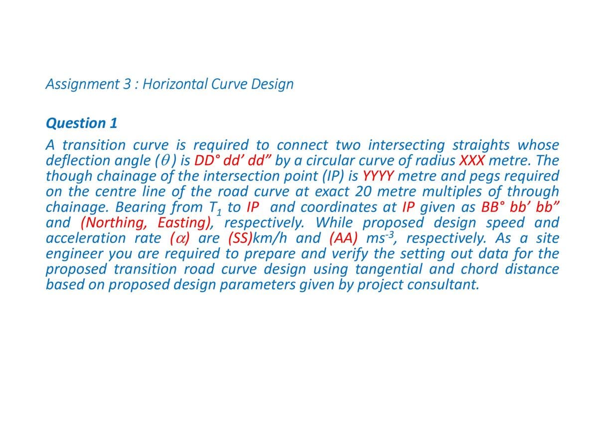 Assignment 3 : Horizontal Curve Design
Question 1
A transition curve is required to connect two intersecting straights whose
deflection angle (0) is DD° dd’ dd" by a circular curve of radius XXX metre. The
though chainage of the intersection point (IP) is YYYY metre and pegs required
on the centre line of the road curve at exact 20 metre multiples of through
chainage. Bearing from T, to IP and coordinates at IP given as BB° bb’ bb"
and (Northing, Easting), respectively. While proposed design speed and
acceleration rate (a) are (SS)km/h and (AA) ms³, respectively. As a site
engineer you are required to prepare and verify the setting out data for the
proposed transition road curve design using tangential and chord distance
based on proposed design parameters given by project consultant.
1

