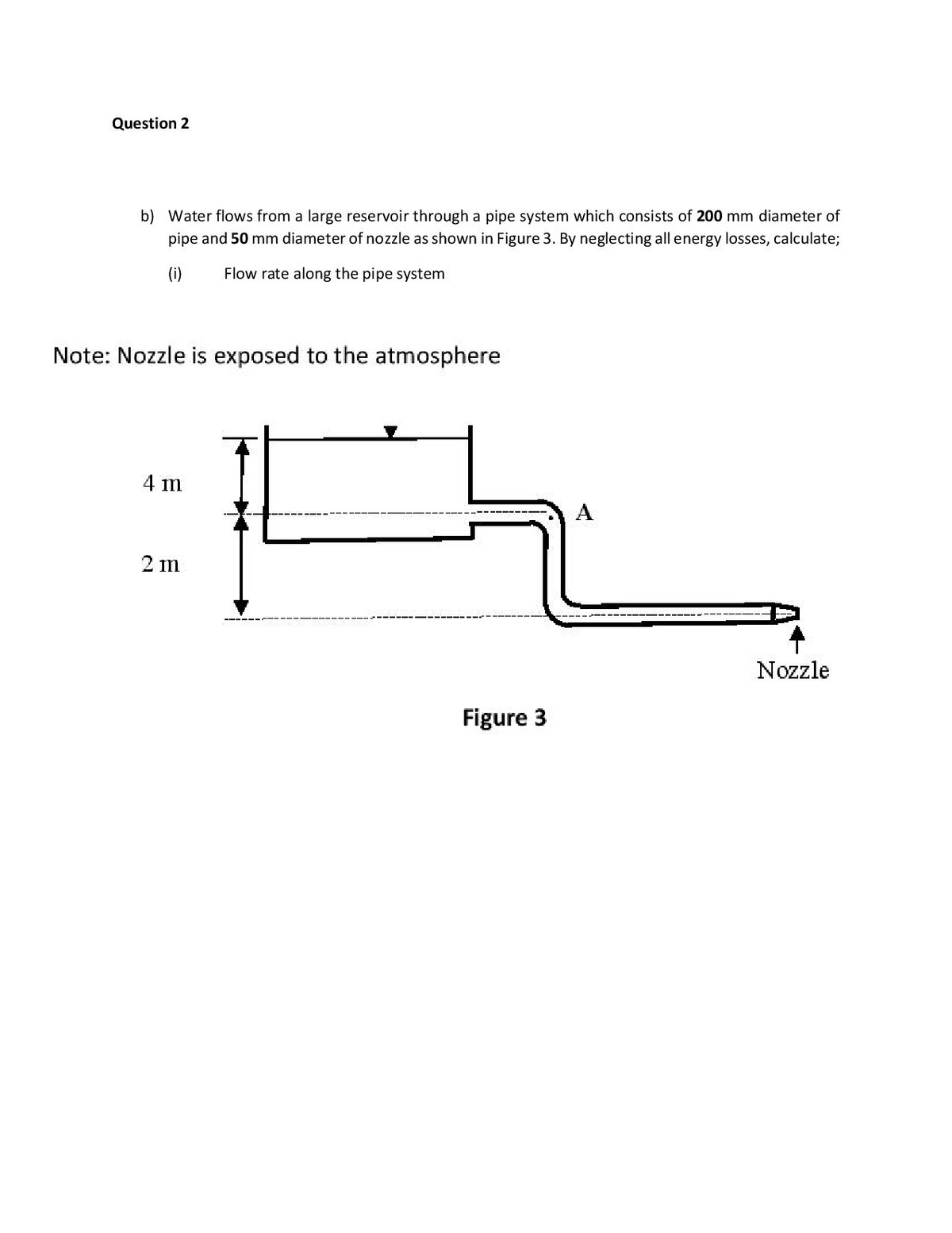 Question 2
b) Water flows from a large reservoir through a pipe system which consists of 200 mm diameter of
pipe and 50 mm diameter of nozzle as shown in Figure 3. By neglecting all energy losses, calculate;
(i)
Flow rate along the pipe system
Note: Nozzle is exposed to the atmosphere
4 m
2 m
---- ---- --
Nozzle
Figure 3
