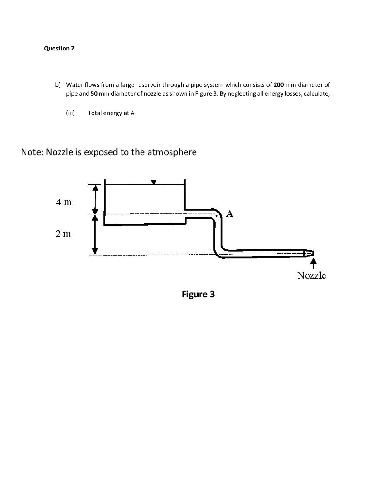 Question 2
b) Water flows from a large reservoir through a pipe system which consists of 200 mm diameter of
pipe and 50 mm diameter of nozzle as shown in Figure 3. By neglecting all energy losses, calculate;
(iii)
Total energy at A
Note: Nozzle is exposed to the atmosphere
4 m
A
2 m
Nozzle
Figure 3

