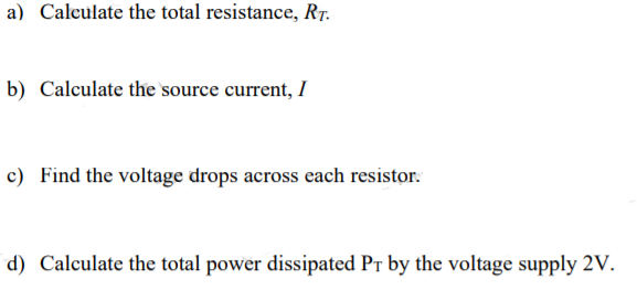 a) Calculate the total resistance, Rr.
b) Calculate the source current, I
c) Find the voltage drops across each resistor:
d) Calculate the total power dissipated Pr by the voltage supply 2V.
