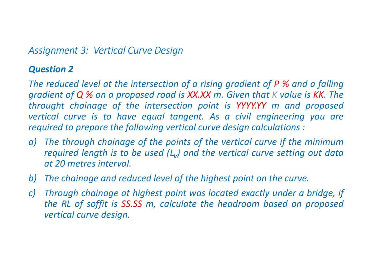 Assignment 3: Vertical Curve Design
Question 2
The reduced level at the intersection of a rising gradient of P % and a falling
gradient of Q % on a proposed road is XX.XX m. Given that K value is KK. The
throught chainage of the intersection point is YYYY.YY m and proposed
vertical curve is to have equal tangent. As a civil engineering you are
required to prepare the following vertical curve design calculations:
a) The through chainage of the points of the vertical curve if the minimum
required length is to be used (Lv) and the vertical curve setting out data
at 20 metres interval.
b) The chainage and reduced level of the highest point on the curve.
c) Through chainage at highest point was located exactly under a bridge, if
the RL of soffit is SS.SS m, calculate the headroom based on proposed
vertical curve design.
