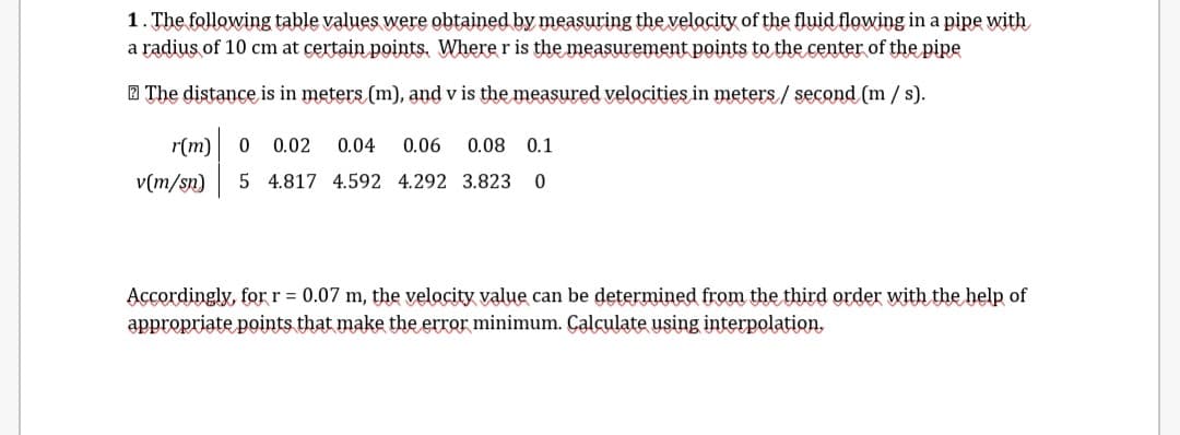 1. The following table values were obtained by measuring the velocity of the fluid flowing in a pipe with
a radius of 10 cm at certain points, Where r is the measurement points to the center of the pipe
2 The distance is in meters (m), and v is the measured velocities in meters / second (m / s).
r(m)
0 0.02
0.04
0.06
0.08 0.1
v(m/sn)
5 4.817 4.592 4.292 3.823
Accordingly, for r = 0.07 m, the velocity value can be determined from the third order with the help of
appropriate points that make the error minimum. Çalculate using interpolation,
