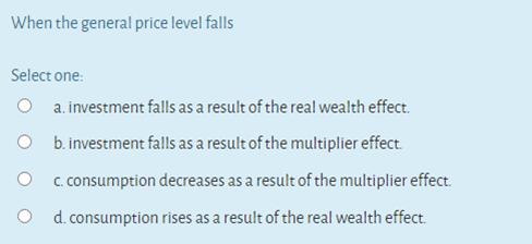 When the general price level falls
Select one:
a. investment falls as a result of the real wealth effect.
O b.investment falls as a result of the multiplier effect.
O c. consumption decreases as a result of the multiplier effect.
O d. consumption rises as a result of the real wealth effect.
