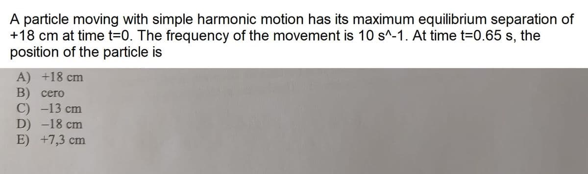 A particle moving with simple harmonic motion has its maximum equilibrium separation of
+18 cm at time t=0. The frequency of the movement is 10 s^-1. At time t=0.65 s, the
position of the particle is
A) +18 cm
B) cero
C) -13 cm
D) -18 cm
E)
+7,3 cm