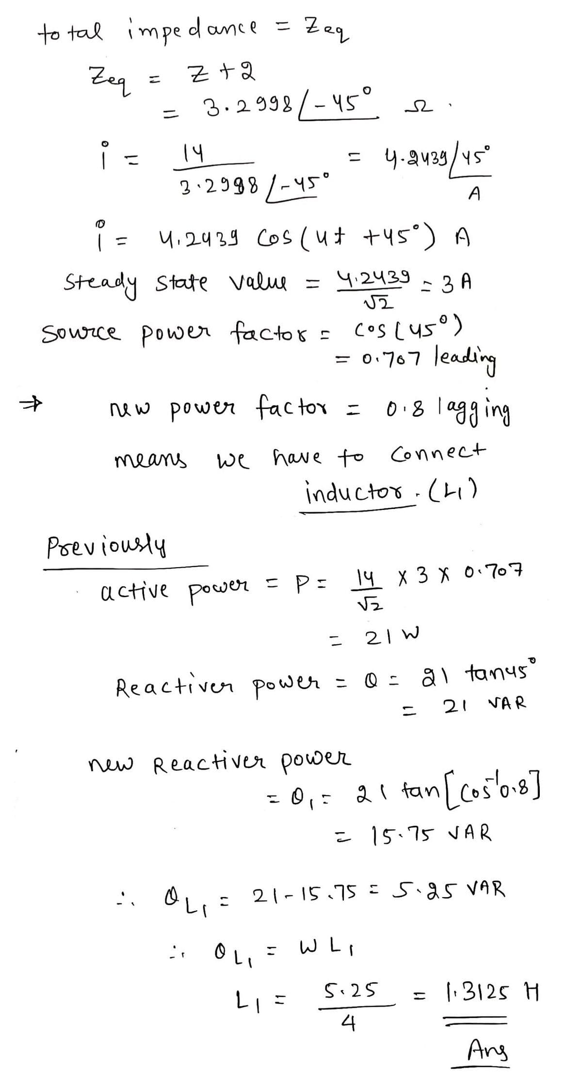 to tal impedance
Zeq
Z +2
i =
F
=
4-2439/45°
3.2998/-45°
A
i = 4,2439 Cos (4+ +45°) A
Steady State Value
4.24393 A
√2
Previously
3.2998/-45° a
14
=
Source power factor = cos(45°)
= 0.707 leading
0.8 lagging
new power factor
means
Zaq
"
active power = P =
we have to connect
inductor (41)
Reactiver power
OLIE
OL
=
new Reactiver power
=
L₁ =
14 X 3 X 0.707
√2
21W
= 0 = 21 tanus'
21 VAR
= 0₁ = 21 tan [(05/018]
= 15.75 VAR
21-15.75 = 5.25 VAR
= WL₁
=
5.25
4
= 1.3125 H
Ang