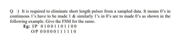 Q ) It is required to eliminate short length pulses from a sampled data. It means 0's in
continuous l's have to be made 1 & similarly l's in 0's are to made 0's as shown in the
following example. Give the FSM for the same.
Eg: I/P 01001101100
O/P 0000011 1110
