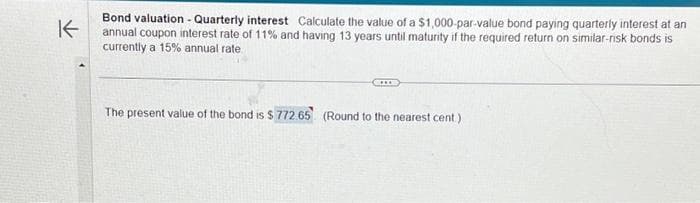 K
Bond valuation - Quarterly interest Calculate the value of a $1,000-par-value bond paying quarterly interest at an
annual coupon interest rate of 11% and having 13 years until maturity if the required return on similar-risk bonds is
currently a 15% annual rate
The present value of the bond is $ 772.65 (Round to the nearest cent)