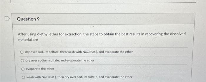 Question 9
After using diethyl ether for extraction, the steps to obtain the best results in recovering the dissolved
material are
O dry over sodium solfate, then wash with NaCl (sat.), and evaporate the ether
dry over sodium sulfate, and evaporate the ether
O evaporate the ether
wash with NaCl (sat.), then dry over sodium sulfate, and evaporate the ether