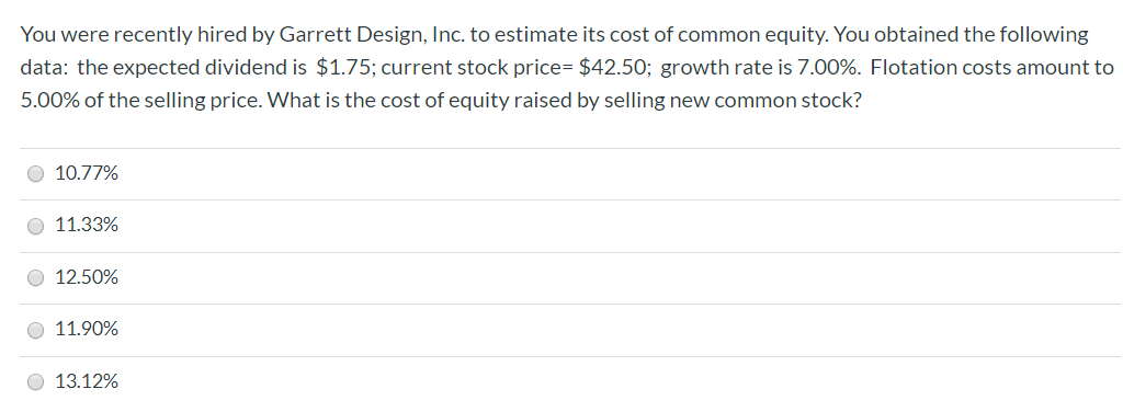 You were recently hired by Garrett Design, Inc. to estimate its cost of common equity. You obtained the following
data: the expected dividend is $1.75; current stock price= $42.50; growth rate is 7.00%. Flotation costs amount to
5.00% of the selling price. What is the cost of equity raised by selling new common stock?
10.77%
11.33%
12.50%
O 11.90%
13.12%

