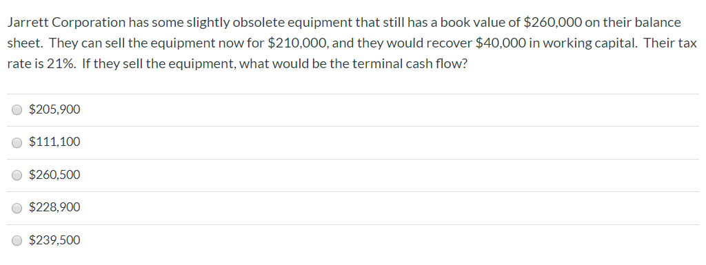 Jarrett Corporation has some slightly obsolete equipment that still has a book value of $260,000 on their balance
sheet. They can sell the equipment now for $210,000, and they would recover $40,000 in working capital. Their tax
rate is 21%. If they sell the equipment, what would be the terminal cash flow?
$205,900
$111,100
$260,500
$228,900
$239,500
