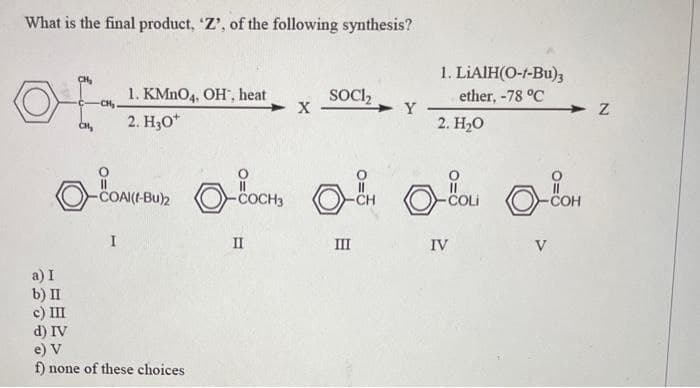 What is the final product, 'Z', of the following synthesis?
a) I
b) II
c) III
1. KMnO4, OH, heat
2. H₂O*
I
d) IV
e) V
f) none of these choices
X
II
SOCI₂
-COAM(EBU) COCH, H ou con
-COH
Y
III
1. LIAIH(O-1-Bu)3
ether, -78 °C
2. H₂O
IV
V
Z