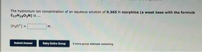 The hydronium lon concentration of an aqueous solution of 0.365 M morphine (a weak base with the formula
C17H1903N) Is ..
[H30*) =
M.
Submit Answer
Retry Entire Group
9 more group attempts remaining
