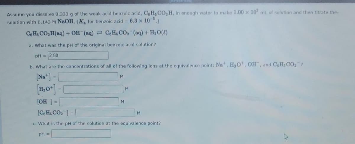[Regrances
Assume you dissolve 0.333 g of the weak acid benzoic acid, CH, CO₂H, in enough water to make 1.00 x 102 mL of solution and then titrate the
solution with 0.143 M NaOH. (K, for benzoic acid = 6.3 x 10-5.)
CHCO,H(aq) +OH (aq) = C, HCO, (aq) + H,O(0)
a. What was the pH of the original benzoic acid solution?
pH = 2.88
b. What are the concentrations of all of the following ions at the equivalence point: Na+, H₂O, OH, and C&H, CO₂?
[Na] = [
[H₂O+]=
[OH] =
[C6 Hs CO₂] =|
c. What is the pH of the solution at the equivalence point?
pH =
M
M
M
M