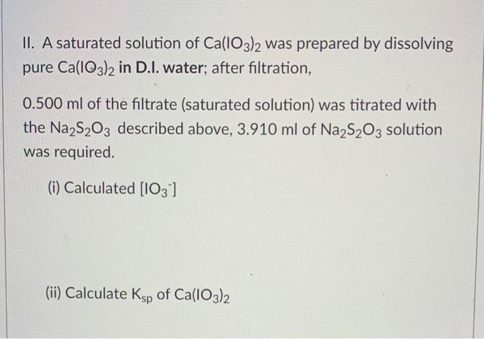 II. A saturated solution of Ca(IO3)2 was prepared by dissolving
pure Ca(IO3)2 in D.I. water; after filtration,
0.500 ml of the filtrate (saturated solution) was titrated with
the Na2S203 described above, 3.910 ml of Na,S203 solution
was required.
(i) Calculated [I03]
(ii) Calculate Ksp of Ca(IO3)2
