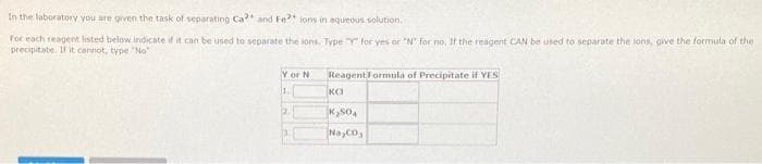 In the laboratory you are given the task of separating Ca2+ and Fe2+ ions in aqueous solution.
For each reagent listed below indicate if it can be used to separate the ions. Type "Y" for yes or "N" for no. If the reagent CAN be used to separate the lons, give the formula of the
precipitate. If it cannot, type "No"
Y or N
1.
12.
3
Reagent Formula of Precipitate if YES
ка
K₂SO4
Na CO