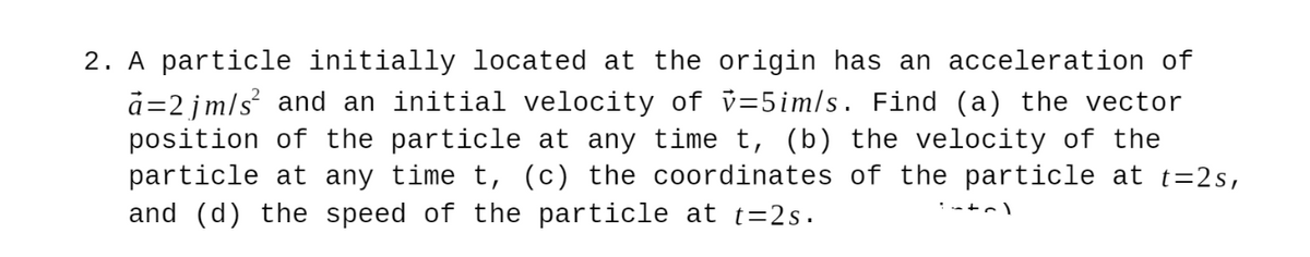 2. A particle initially located at the origin has an acceleration of
d=2 jm/s and an initial velocity of v=5im/s. Find (a) the vector
position of the particle at any time t, (b) the velocity of the
particle at any time t, (c) the coordinates of the particle at t=2s,
and (d) the speed of the particle at t=2s.
