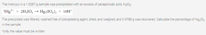 The mercury in a 1.0287-g sample was precipitated with an excess of paraperiodic acid, HglOg
5Hg* + 2H,IO, → Hg,(IO,); + 10H*
The precipitate was filtered, washed free of precipitating agent, dried, and weighed, and 0.4788 g was recovered. Calculate the percentage of Hg;Cl2
in the sample.
*only the value must be written
