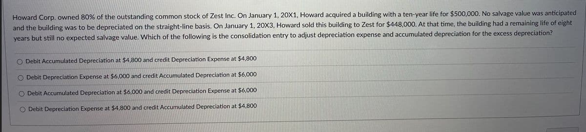 Howard Corp. owned 80% of the outstanding common stock of Zest Inc. On January 1, 20X1, Howard acquired a building with a ten-year life for $500,000. No salvage value was anticipated
and the building was to be depreciated on the straight-line basis. On January 1, 20X3, Howard sold this building to Zest for $448,000. At that time, the building had a remaining life of eight
years but still no expected salvage value. Which of the following is the consolidation entry to adjust depreciation expense and accumulated depreciation for the excess depreciation?
O Debit Accumulated Depreciation at $4,800 and credit Depreciation Expense at $4,800
O Debit Depreciation Expense at $6,000 and credit Accumulated Depreciation at $6,000
O Debit Accumulated Depreciation at $6,000 and credit Depreciation Expense at $6,000
O Debit Depreciation Expense at $4,800 and credit Accumulated Depreciation at $4,800