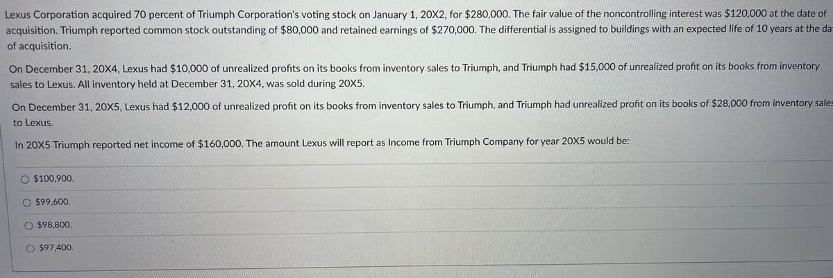 Lexus Corporation acquired 70 percent of Triumph Corporation's voting stock on January 1, 20X2, for $280,000. The fair value of the noncontrolling interest was $120,000 at the date of
acquisition. Triumph reported common stock outstanding of $80,000 and retained earnings of $270,000. The differential is assigned to buildings with an expected life of 10 years at the dat
of acquisition.
On December 31, 20X4, Lexus had $10,000 of unrealized profits on its books from inventory sales to Triumph, and Triumph had $15,000 of unrealized profit on its books from inventory
sales to Lexus. All inventory held at December 31, 20X4, was sold during 20X5.
On December 31, 20X5, Lexus had $12,000 of unrealized profit on its books from inventory sales to Triumph, and Triumph had unrealized profit on its books of $28,000 from inventory sales
to Lexus.
In 20X5 Triumph reported net income of $160,000. The amount Lexus will report as Income from Triumph Company for year 20X5 would be:
O $100,900.
$99,600.
O $98,800.
O $97,400.