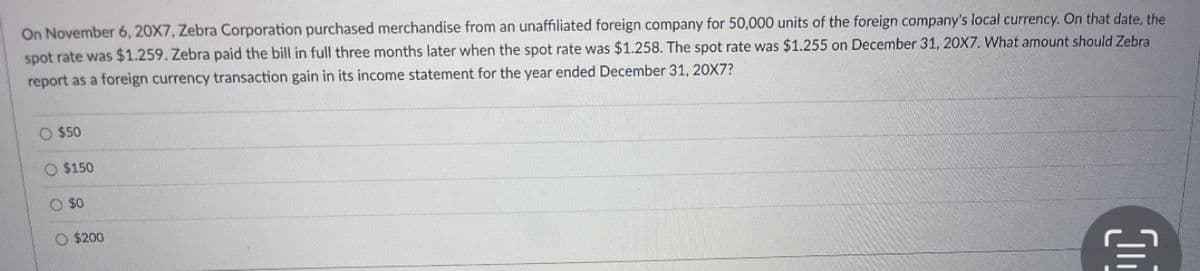 On November 6, 20X7, Zebra Corporation purchased merchandise from an unaffiliated foreign company for 50,000 units of the foreign company's local currency. On that date, the
spot rate was $1.259. Zebra paid the bill in full three months later when the spot rate was $1.258. The spot rate was $1.255 on December 31, 20X7. What amount should Zebra
report as a foreign currency transaction gain in its income statement for the year ended December 31, 20X7?
O $50
O $150
O $0
O $200
(1