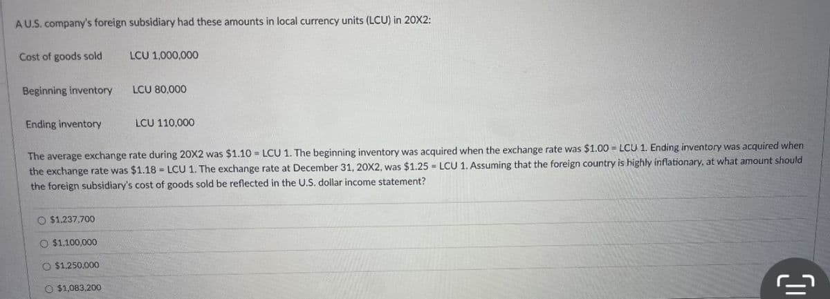 AU.S. company's foreign subsidiary had these amounts in local currency units (LCU) in 20X2:
Cost of goods sold
Beginning inventory
Ending inventory
O $1,237,700
O $1,100,000
LCU 1,000,000
O $1,250,000
O $1,083,200
LCU 80,000
The average exchange rate during 20X2 was $1.10=LCU 1. The beginning inventory was acquired when the exchange rate was $1.00=LCU 1. Ending inventory was acquired when
the exchange rate was $1.18=LCU 1. The exchange rate at December 31, 20X2, was $1.25 = LCU 1. Assuming that the foreign country is highly inflationary, at what amount should
the foreign subsidiary's cost of goods sold be reflected in the U.S. dollar income statement?
LCU 110,000
IC