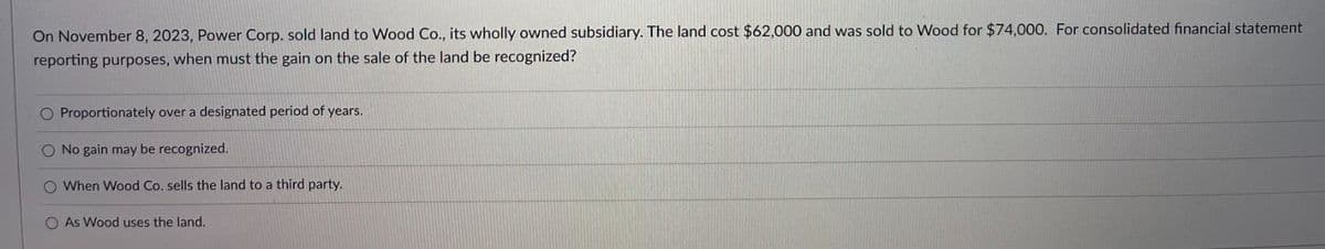 On November 8, 2023, Power Corp. sold land to Wood Co., its wholly owned subsidiary. The land cost $62,000 and was sold to Wood for $74,000. For consolidated financial statement
reporting purposes, when must the gain on the sale of the land be recognized?
O Proportionately over a designated period of years.
O No gain may be recognized.
O When Wood Co. sells the land to a third party.
O As Wood uses the land.